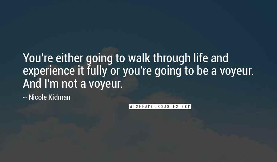 Nicole Kidman Quotes: You're either going to walk through life and experience it fully or you're going to be a voyeur. And I'm not a voyeur.