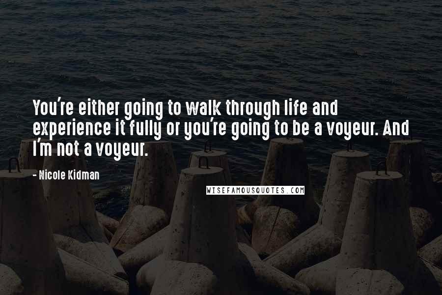 Nicole Kidman Quotes: You're either going to walk through life and experience it fully or you're going to be a voyeur. And I'm not a voyeur.