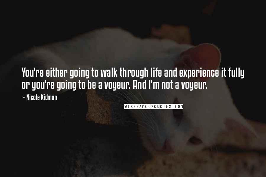 Nicole Kidman Quotes: You're either going to walk through life and experience it fully or you're going to be a voyeur. And I'm not a voyeur.