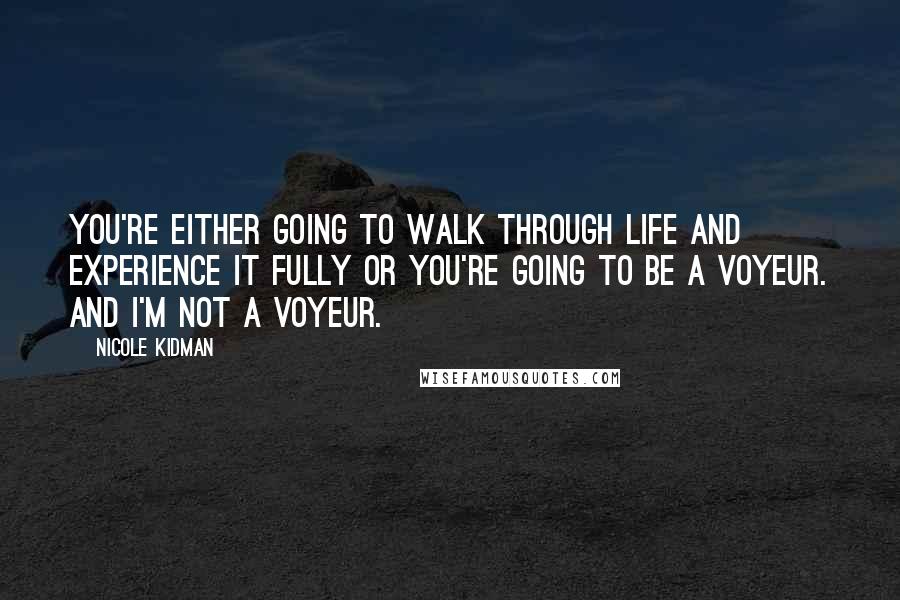 Nicole Kidman Quotes: You're either going to walk through life and experience it fully or you're going to be a voyeur. And I'm not a voyeur.