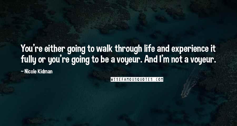 Nicole Kidman Quotes: You're either going to walk through life and experience it fully or you're going to be a voyeur. And I'm not a voyeur.