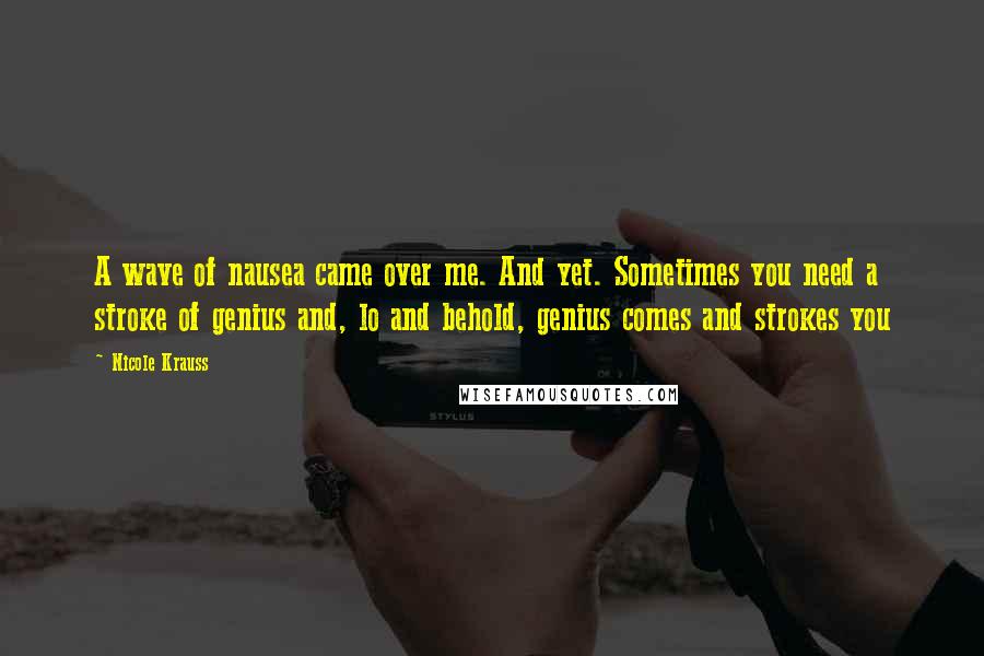 Nicole Krauss Quotes: A wave of nausea came over me. And yet. Sometimes you need a stroke of genius and, lo and behold, genius comes and strokes you