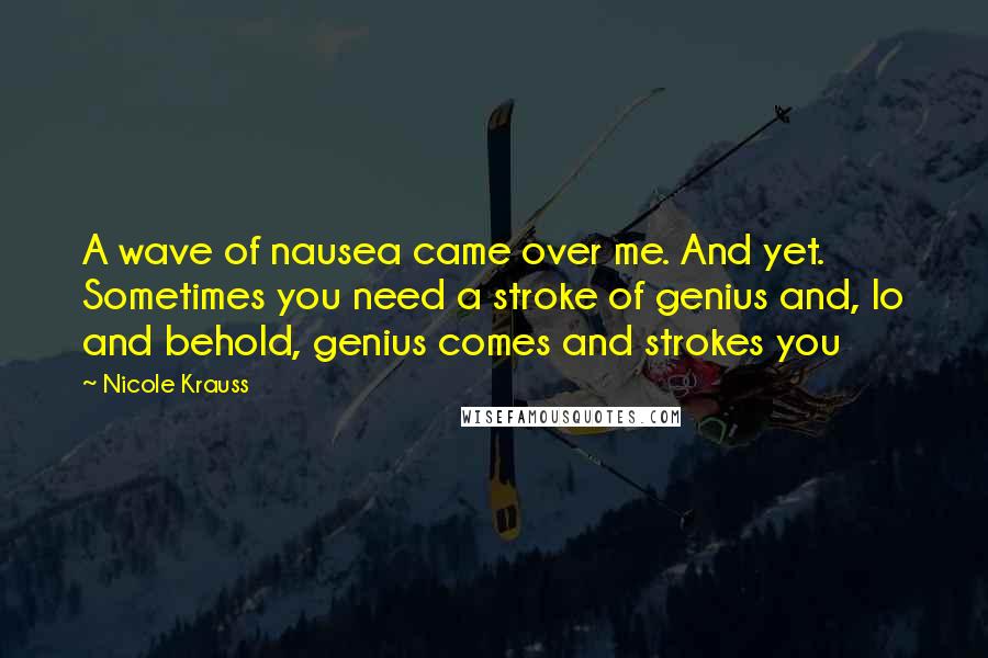 Nicole Krauss Quotes: A wave of nausea came over me. And yet. Sometimes you need a stroke of genius and, lo and behold, genius comes and strokes you