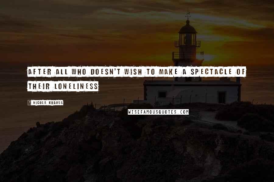 Nicole Krauss Quotes: After all who doesn't wish to make a spectacle of their loneliness