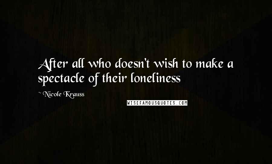 Nicole Krauss Quotes: After all who doesn't wish to make a spectacle of their loneliness