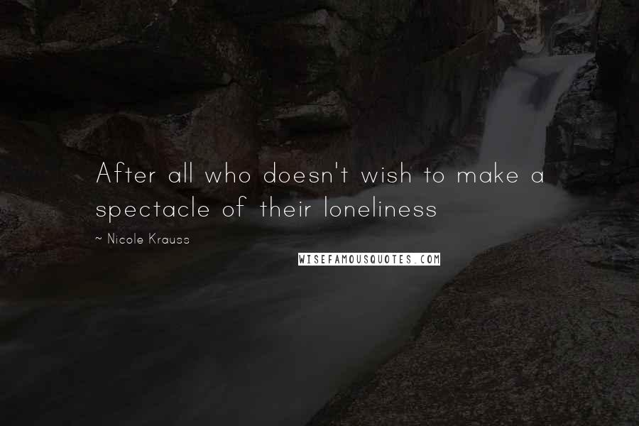 Nicole Krauss Quotes: After all who doesn't wish to make a spectacle of their loneliness