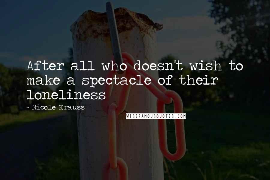 Nicole Krauss Quotes: After all who doesn't wish to make a spectacle of their loneliness