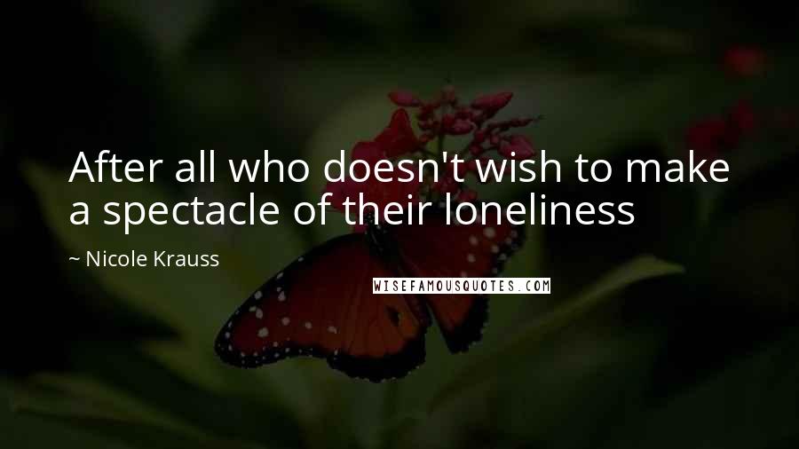 Nicole Krauss Quotes: After all who doesn't wish to make a spectacle of their loneliness