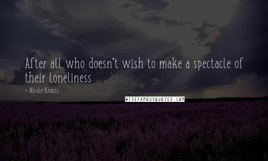 Nicole Krauss Quotes: After all who doesn't wish to make a spectacle of their loneliness