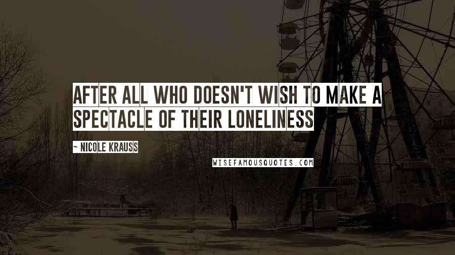 Nicole Krauss Quotes: After all who doesn't wish to make a spectacle of their loneliness