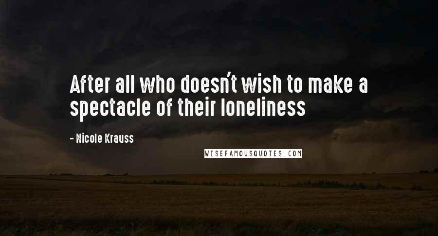 Nicole Krauss Quotes: After all who doesn't wish to make a spectacle of their loneliness