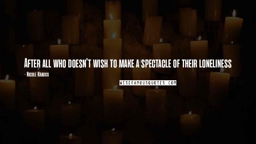 Nicole Krauss Quotes: After all who doesn't wish to make a spectacle of their loneliness