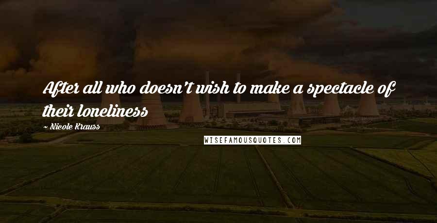 Nicole Krauss Quotes: After all who doesn't wish to make a spectacle of their loneliness