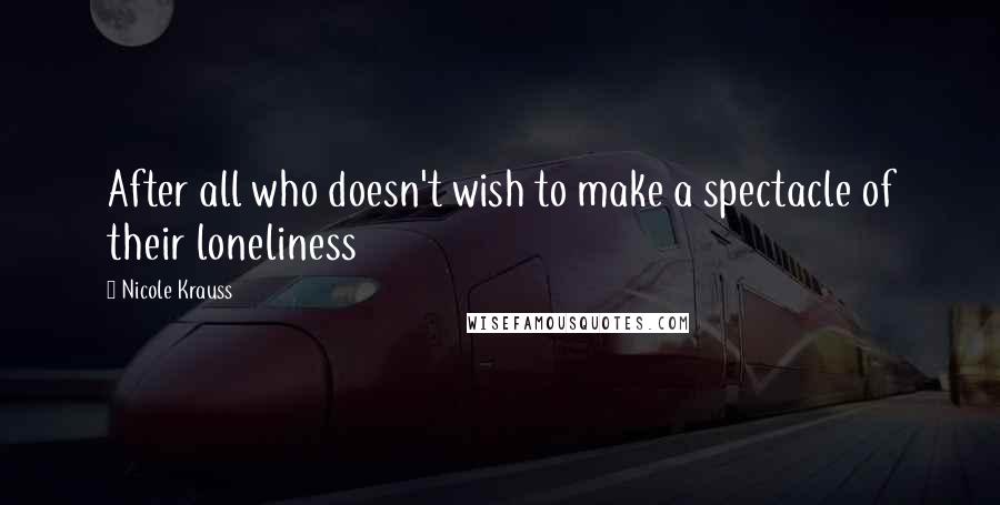 Nicole Krauss Quotes: After all who doesn't wish to make a spectacle of their loneliness