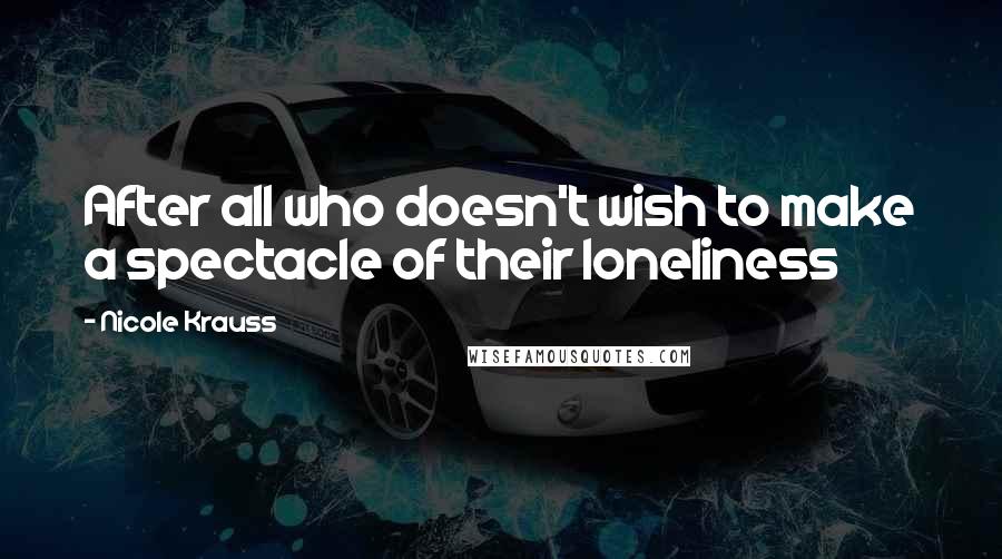 Nicole Krauss Quotes: After all who doesn't wish to make a spectacle of their loneliness