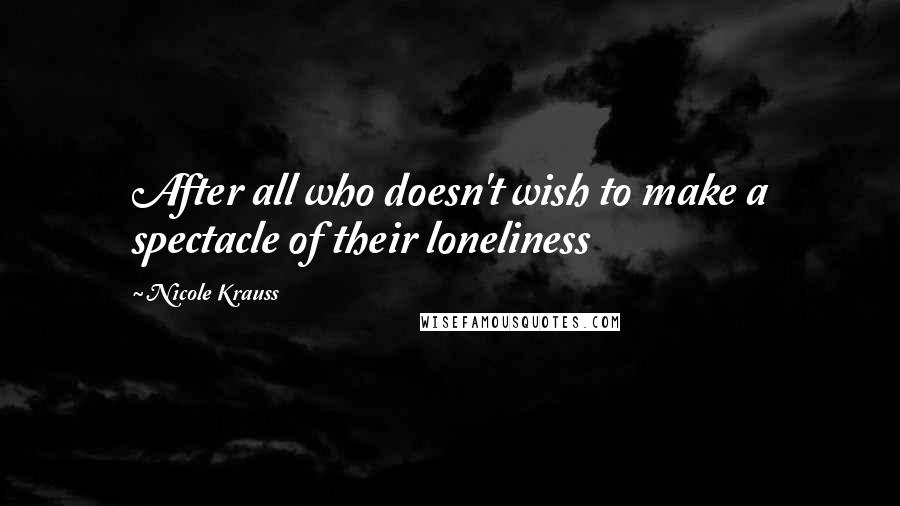 Nicole Krauss Quotes: After all who doesn't wish to make a spectacle of their loneliness