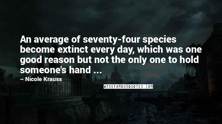 Nicole Krauss Quotes: An average of seventy-four species become extinct every day, which was one good reason but not the only one to hold someone's hand ...