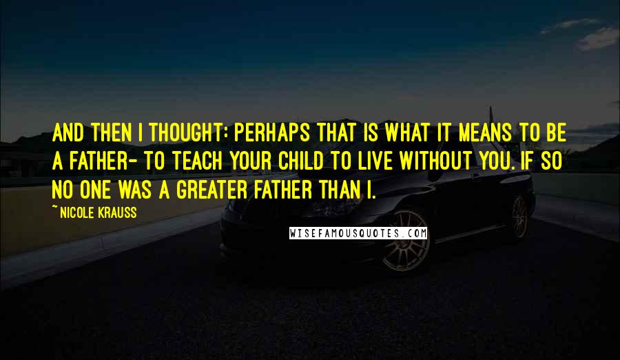 Nicole Krauss Quotes: And then I thought: perhaps that is what it means to be a father- to teach your child to live without you. If so no one was a greater father than I.