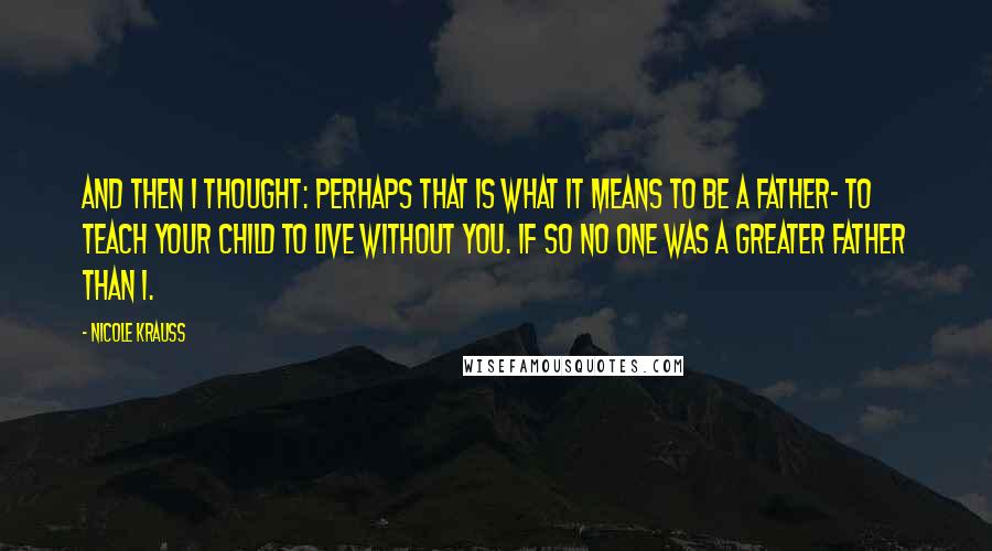 Nicole Krauss Quotes: And then I thought: perhaps that is what it means to be a father- to teach your child to live without you. If so no one was a greater father than I.