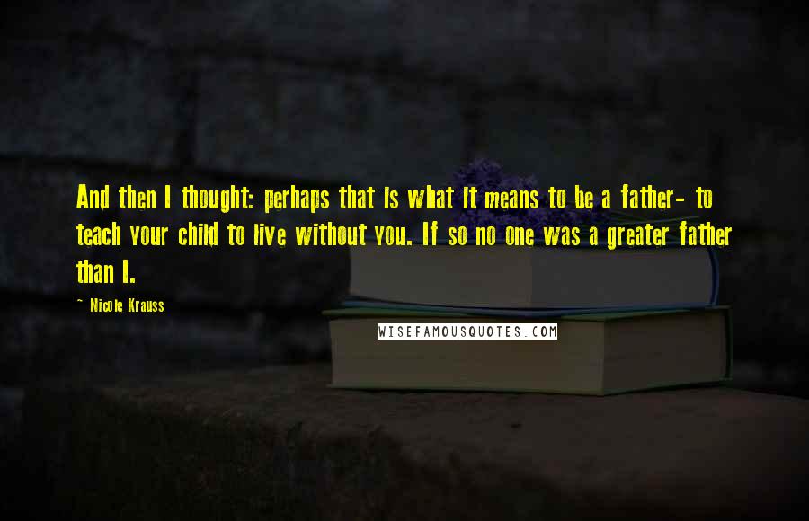 Nicole Krauss Quotes: And then I thought: perhaps that is what it means to be a father- to teach your child to live without you. If so no one was a greater father than I.