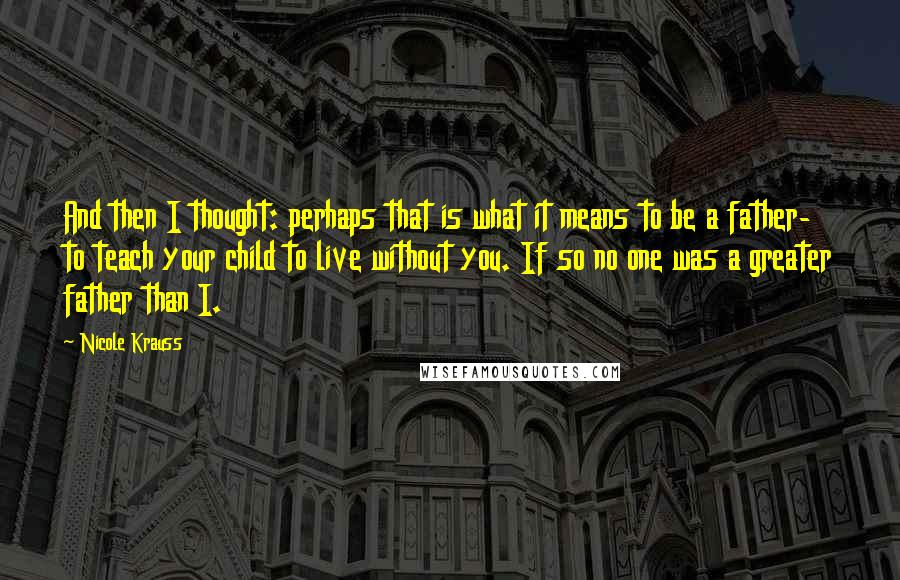 Nicole Krauss Quotes: And then I thought: perhaps that is what it means to be a father- to teach your child to live without you. If so no one was a greater father than I.