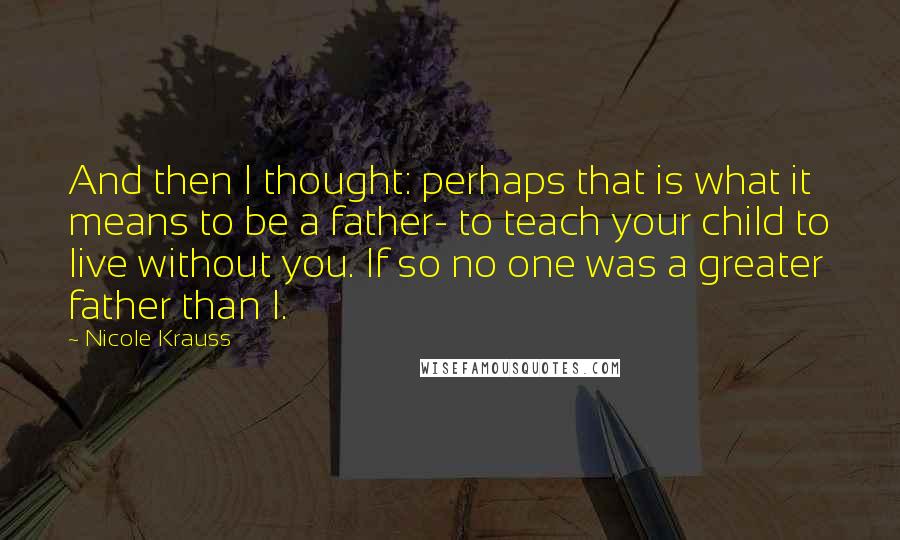 Nicole Krauss Quotes: And then I thought: perhaps that is what it means to be a father- to teach your child to live without you. If so no one was a greater father than I.