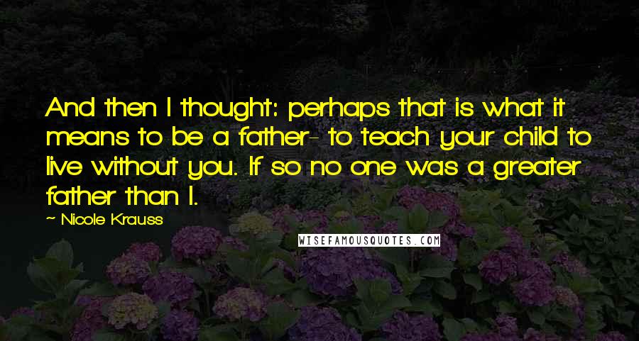 Nicole Krauss Quotes: And then I thought: perhaps that is what it means to be a father- to teach your child to live without you. If so no one was a greater father than I.