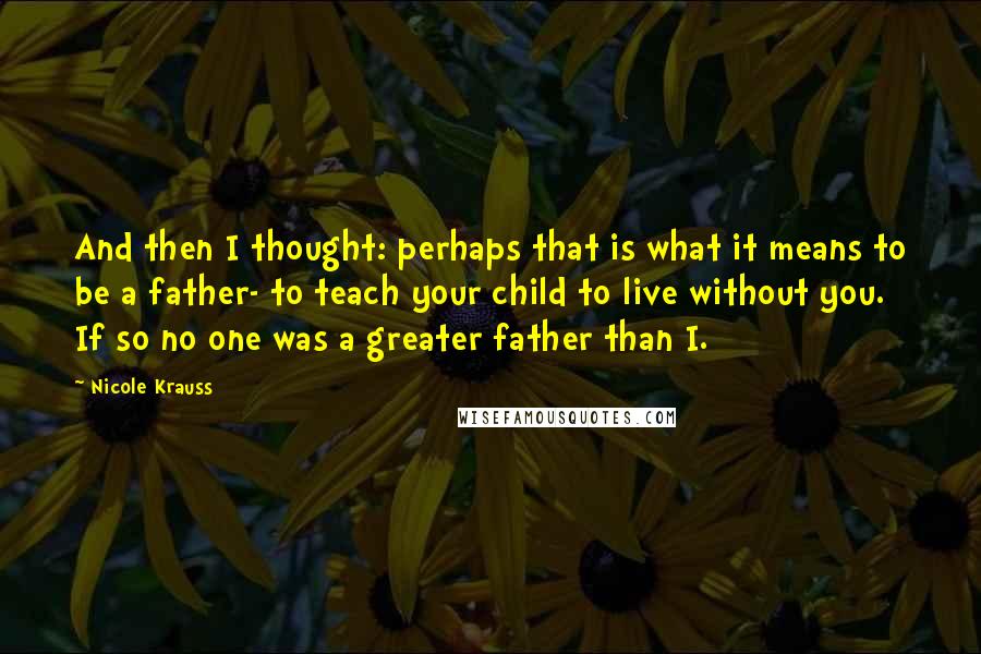 Nicole Krauss Quotes: And then I thought: perhaps that is what it means to be a father- to teach your child to live without you. If so no one was a greater father than I.