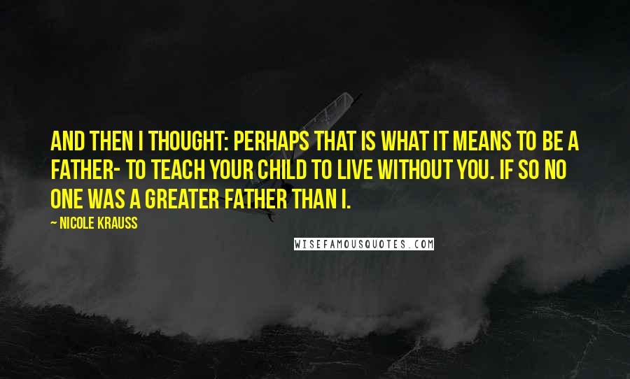 Nicole Krauss Quotes: And then I thought: perhaps that is what it means to be a father- to teach your child to live without you. If so no one was a greater father than I.