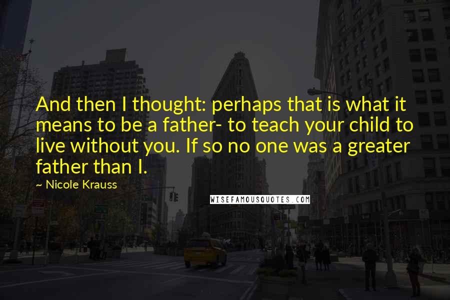 Nicole Krauss Quotes: And then I thought: perhaps that is what it means to be a father- to teach your child to live without you. If so no one was a greater father than I.