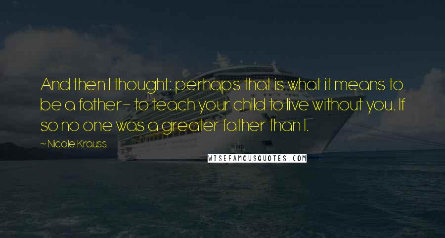 Nicole Krauss Quotes: And then I thought: perhaps that is what it means to be a father- to teach your child to live without you. If so no one was a greater father than I.