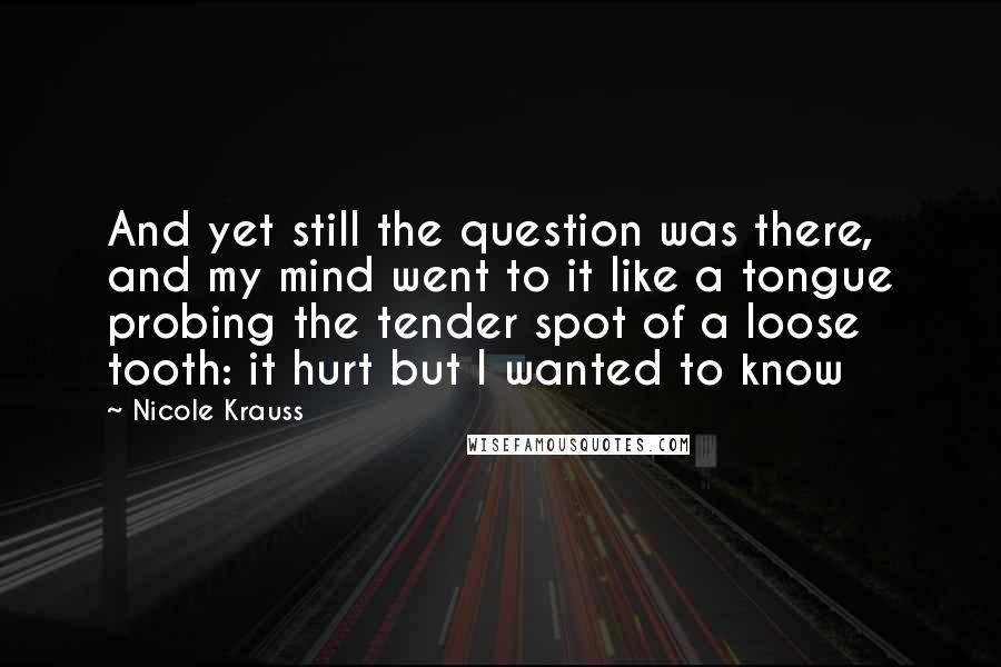 Nicole Krauss Quotes: And yet still the question was there, and my mind went to it like a tongue probing the tender spot of a loose tooth: it hurt but I wanted to know