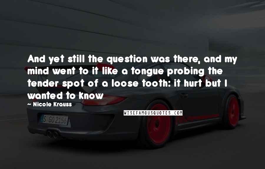 Nicole Krauss Quotes: And yet still the question was there, and my mind went to it like a tongue probing the tender spot of a loose tooth: it hurt but I wanted to know