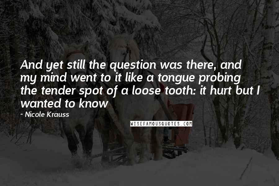 Nicole Krauss Quotes: And yet still the question was there, and my mind went to it like a tongue probing the tender spot of a loose tooth: it hurt but I wanted to know