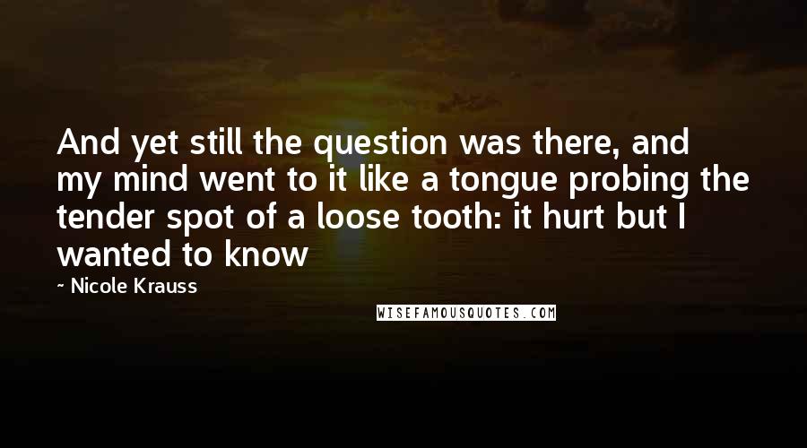 Nicole Krauss Quotes: And yet still the question was there, and my mind went to it like a tongue probing the tender spot of a loose tooth: it hurt but I wanted to know