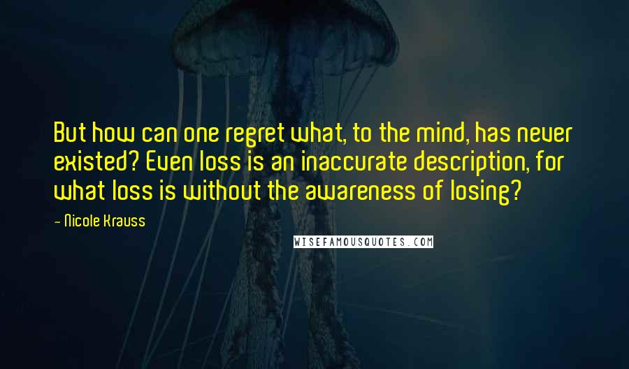 Nicole Krauss Quotes: But how can one regret what, to the mind, has never existed? Even loss is an inaccurate description, for what loss is without the awareness of losing?