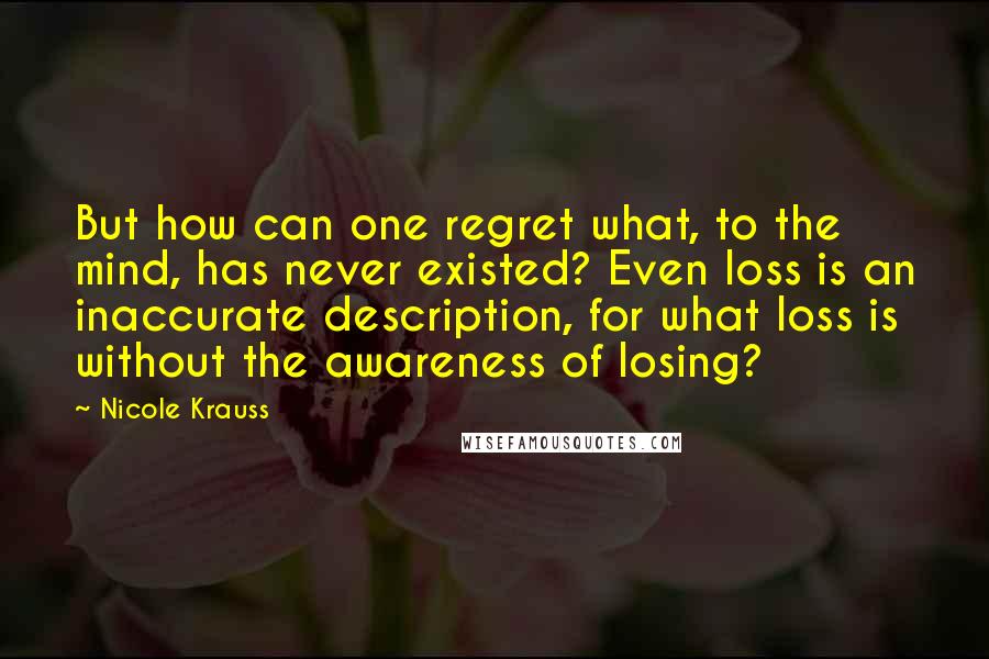 Nicole Krauss Quotes: But how can one regret what, to the mind, has never existed? Even loss is an inaccurate description, for what loss is without the awareness of losing?