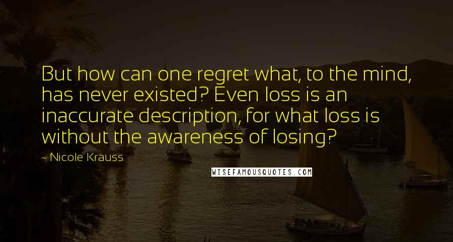 Nicole Krauss Quotes: But how can one regret what, to the mind, has never existed? Even loss is an inaccurate description, for what loss is without the awareness of losing?