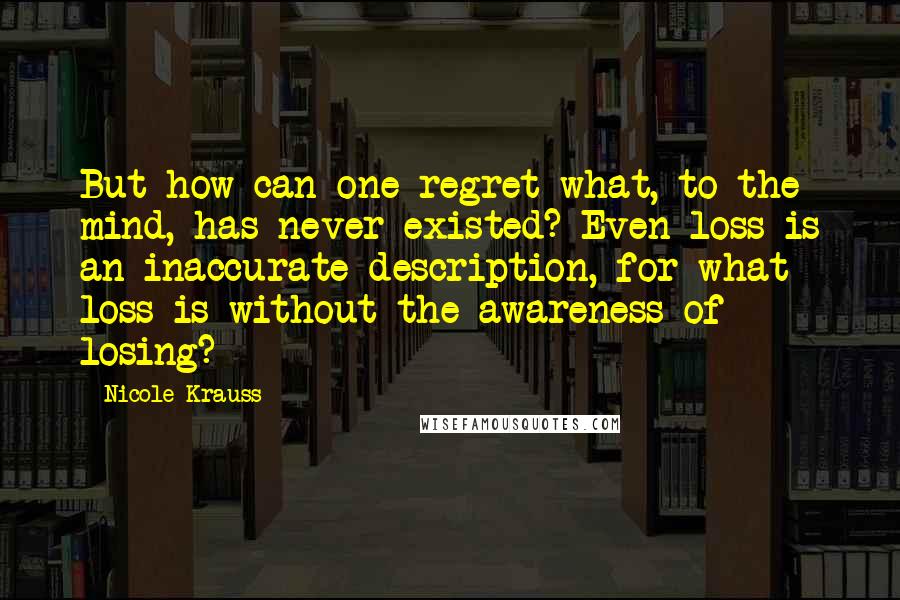 Nicole Krauss Quotes: But how can one regret what, to the mind, has never existed? Even loss is an inaccurate description, for what loss is without the awareness of losing?