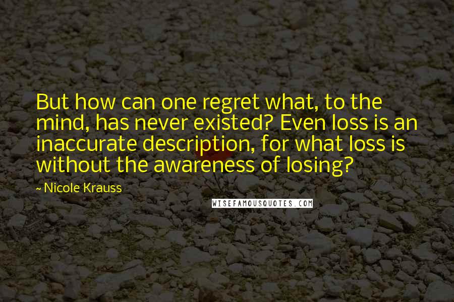 Nicole Krauss Quotes: But how can one regret what, to the mind, has never existed? Even loss is an inaccurate description, for what loss is without the awareness of losing?