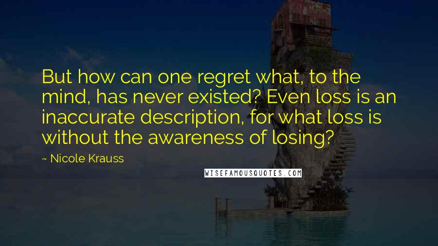 Nicole Krauss Quotes: But how can one regret what, to the mind, has never existed? Even loss is an inaccurate description, for what loss is without the awareness of losing?