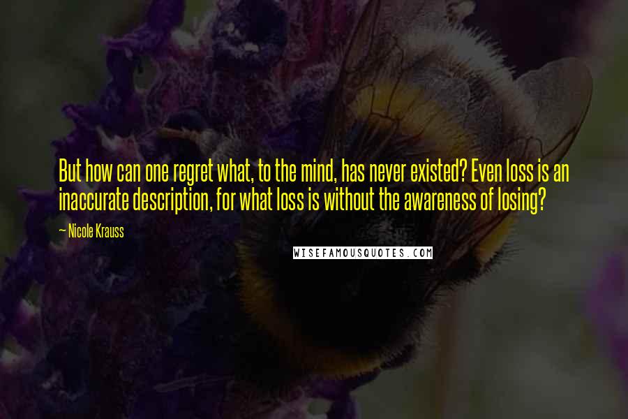 Nicole Krauss Quotes: But how can one regret what, to the mind, has never existed? Even loss is an inaccurate description, for what loss is without the awareness of losing?