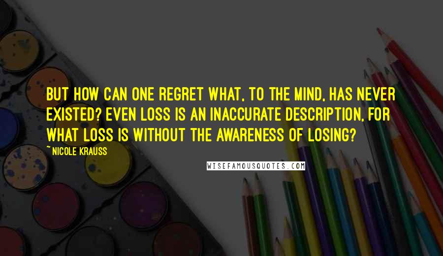 Nicole Krauss Quotes: But how can one regret what, to the mind, has never existed? Even loss is an inaccurate description, for what loss is without the awareness of losing?