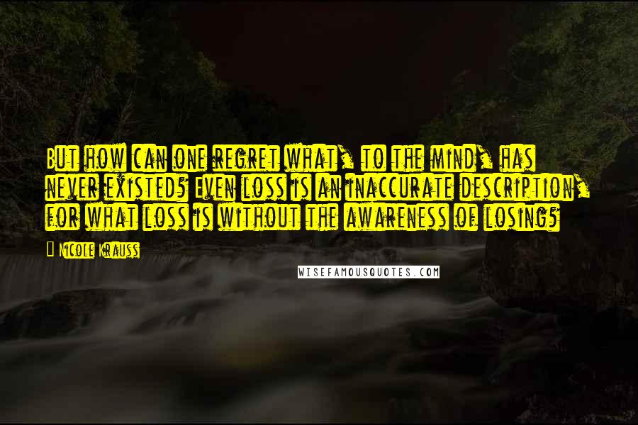 Nicole Krauss Quotes: But how can one regret what, to the mind, has never existed? Even loss is an inaccurate description, for what loss is without the awareness of losing?