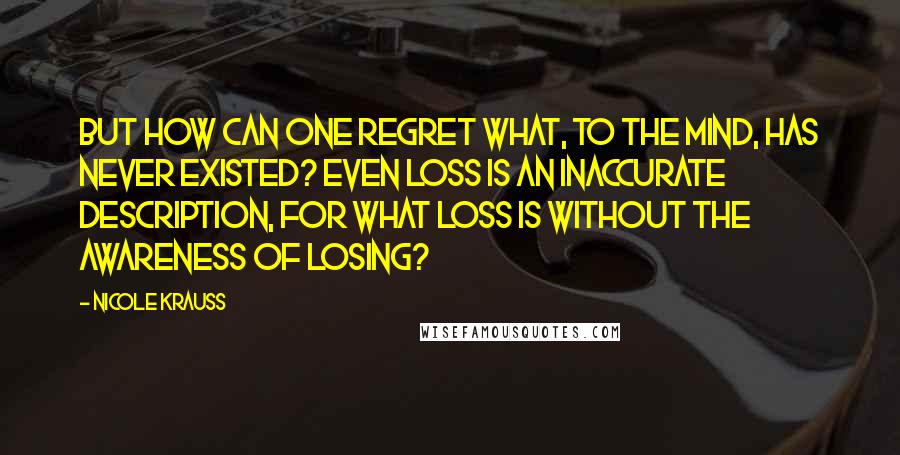 Nicole Krauss Quotes: But how can one regret what, to the mind, has never existed? Even loss is an inaccurate description, for what loss is without the awareness of losing?