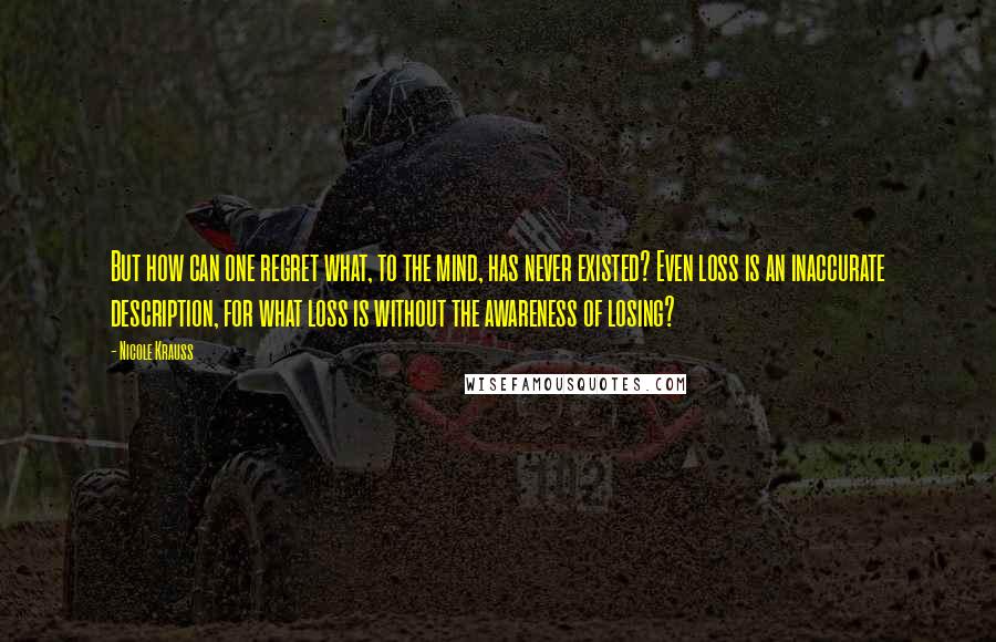 Nicole Krauss Quotes: But how can one regret what, to the mind, has never existed? Even loss is an inaccurate description, for what loss is without the awareness of losing?