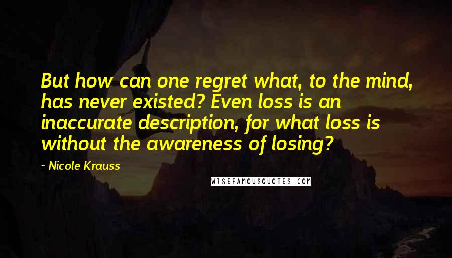 Nicole Krauss Quotes: But how can one regret what, to the mind, has never existed? Even loss is an inaccurate description, for what loss is without the awareness of losing?
