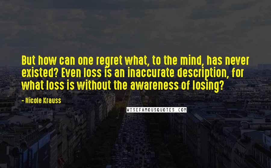 Nicole Krauss Quotes: But how can one regret what, to the mind, has never existed? Even loss is an inaccurate description, for what loss is without the awareness of losing?