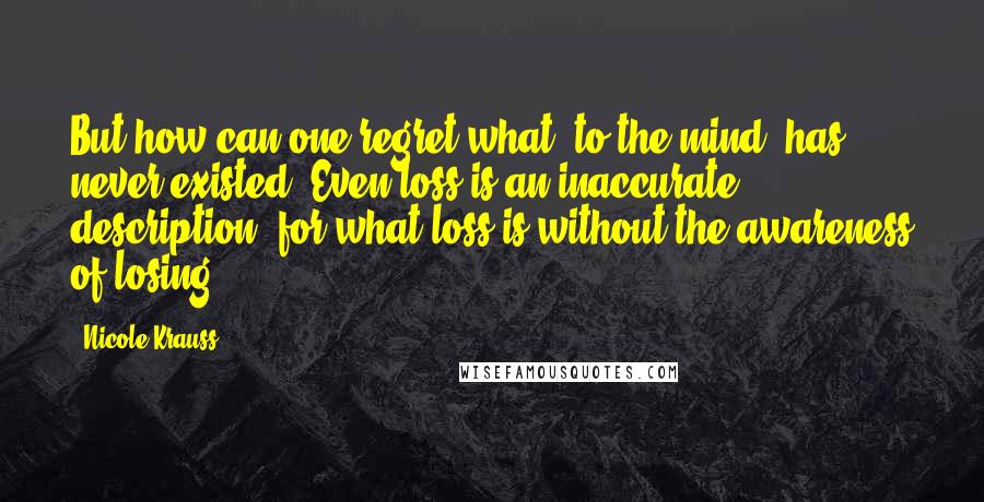 Nicole Krauss Quotes: But how can one regret what, to the mind, has never existed? Even loss is an inaccurate description, for what loss is without the awareness of losing?