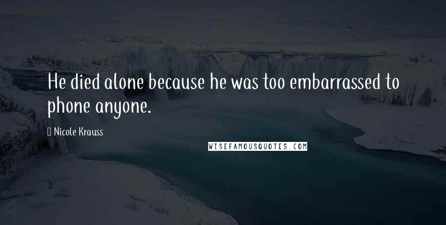 Nicole Krauss Quotes: He died alone because he was too embarrassed to phone anyone.